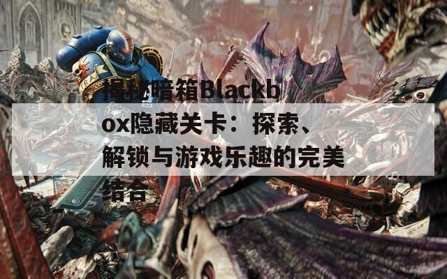揭秘暗箱Blackbox隐藏关卡：探索、解锁与游戏乐趣的完美结合