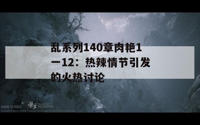 乱系列140章肉艳1一12：热辣情节引发的火热讨论