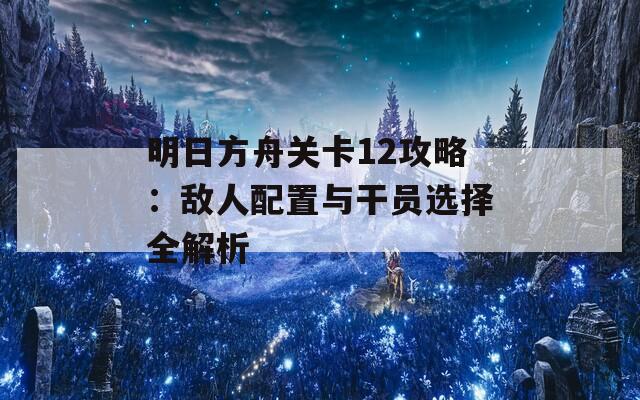 明日方舟关卡12攻略：敌人配置与干员选择全解析
