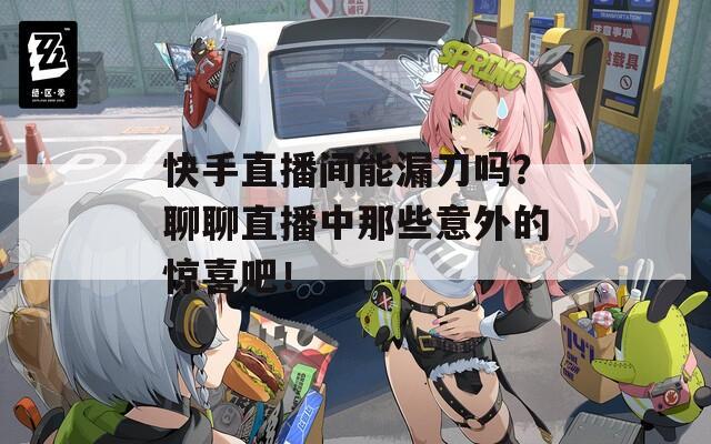 快手直播间能漏刀吗？聊聊直播中那些意外的惊喜吧！