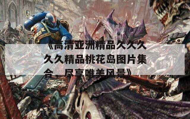 《高清亚洲精品久久久久久精品桃花岛图片集合，尽享唯美风景》