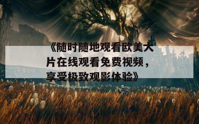 《随时随地观看欧美大片在线观看免费视频，享受极致观影体验》