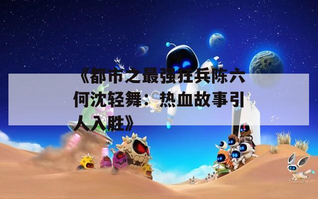 《都市之最强狂兵陈六何沈轻舞：热血故事引人入胜》