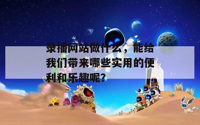 录播网站做什么，能给我们带来哪些实用的便利和乐趣呢？