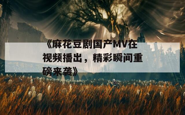 《麻花豆剧国产MV在视频播出，精彩瞬间重磅来袭》