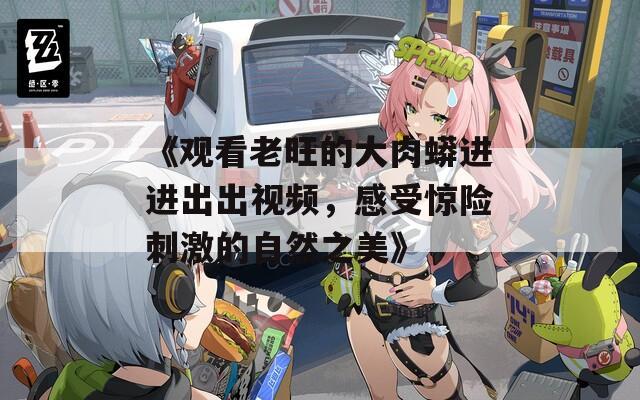 《观看老旺的大肉蟒进进出出视频，感受惊险刺激的自然之美》