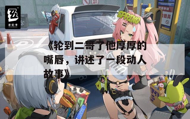 《轮到二哥了他厚厚的嘴唇，讲述了一段动人故事》