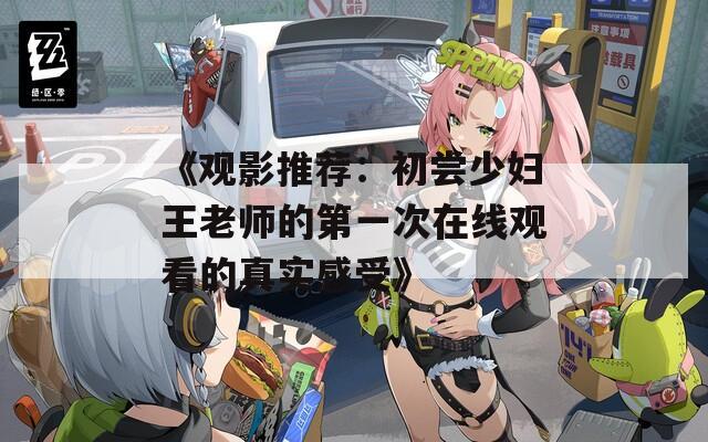 《观影推荐：初尝少妇王老师的第一次在线观看的真实感受》