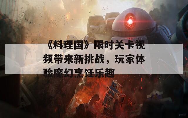《料理国》限时关卡视频带来新挑战，玩家体验魔幻烹饪乐趣
