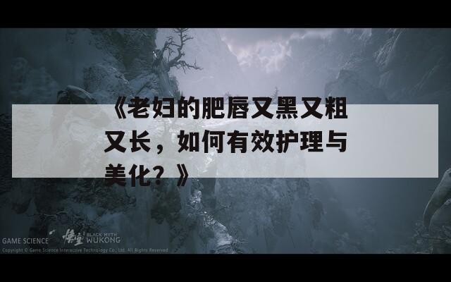 《老妇的肥唇又黑又粗又长，如何有效护理与美化？》