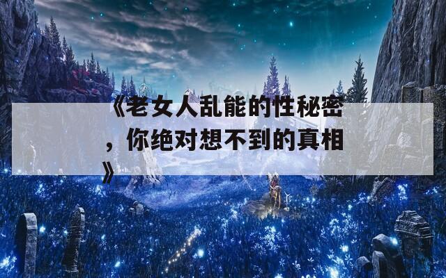 《老女人乱能的性秘密，你绝对想不到的真相》