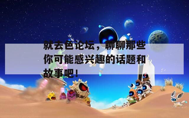 就去色论坛，聊聊那些你可能感兴趣的话题和故事吧！
