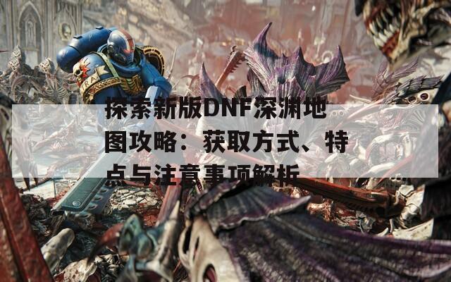 探索新版DNF深渊地图攻略：获取方式、特点与注意事项解析