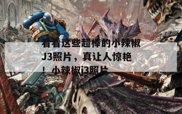 看看这些超棒的小辣椒J3照片，真让人惊艳！小辣椒j3照片