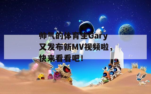 帅气的体育生Gary又发布新MV视频啦，快来看看吧！
