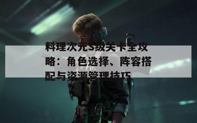 料理次元S级关卡全攻略：角色选择、阵容搭配与资源管理技巧