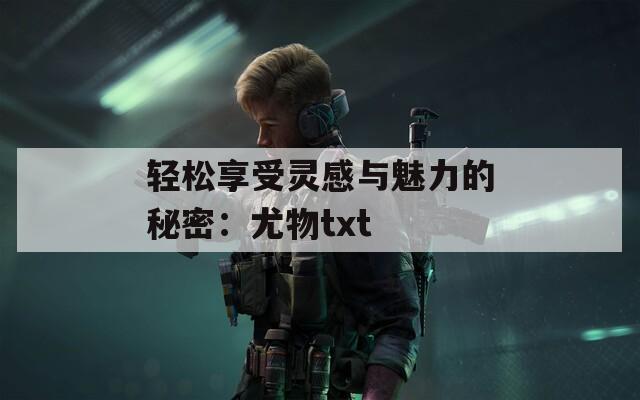 轻松享受灵感与魅力的秘密：尤物txt