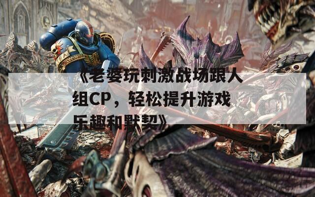 《老婆玩刺激战场跟人组CP，轻松提升游戏乐趣和默契》