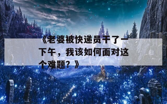 《老婆被快递员干了一下午，我该如何面对这个难题？》