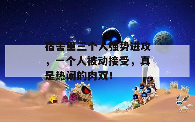 宿舍里三个人强势进攻，一个人被动接受，真是热闹的肉双！