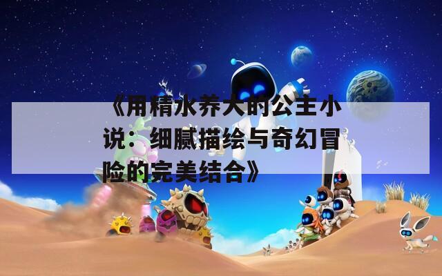 《用精水养大的公主小说：细腻描绘与奇幻冒险的完美结合》