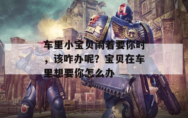车里小宝贝闹着要你时，该咋办呢？宝贝在车里想要你怎么办