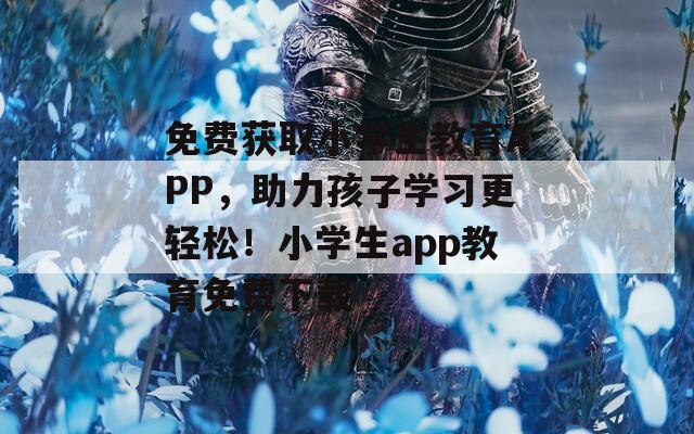 免费获取小学生教育APP，助力孩子学习更轻松！小学生app教育免费下载