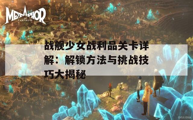 战舰少女战利品关卡详解：解锁方法与挑战技巧大揭秘
