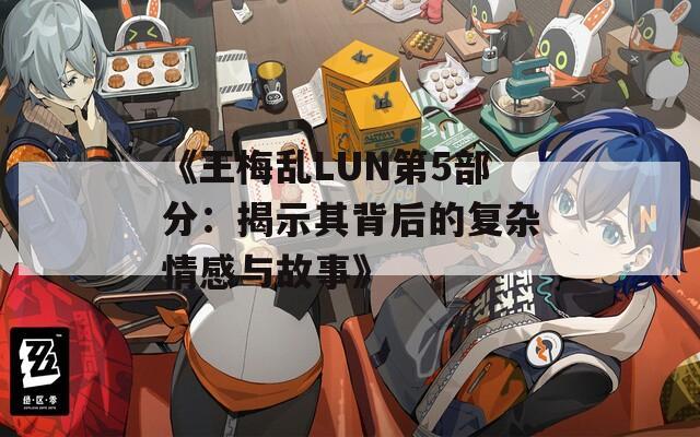《王梅乱LUN第5部分：揭示其背后的复杂情感与故事》