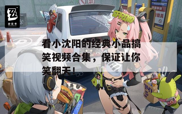 看小沈阳的经典小品搞笑视频合集，保证让你笑翻天！
