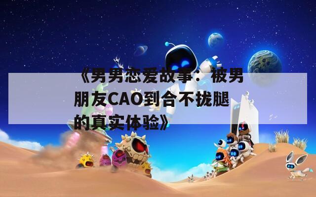 《男男恋爱故事：被男朋友CAO到合不拢腿的真实体验》