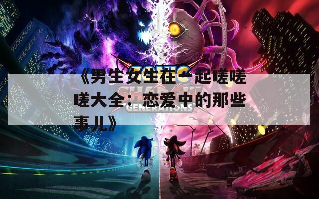 《男生女生在一起嗟嗟嗟大全：恋爱中的那些事儿》