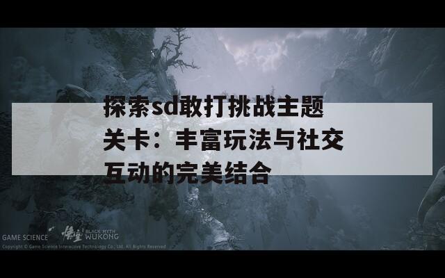 探索sd敢打挑战主题关卡：丰富玩法与社交互动的完美结合