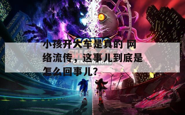 小孩开大车是真的 网络流传，这事儿到底是怎么回事儿？