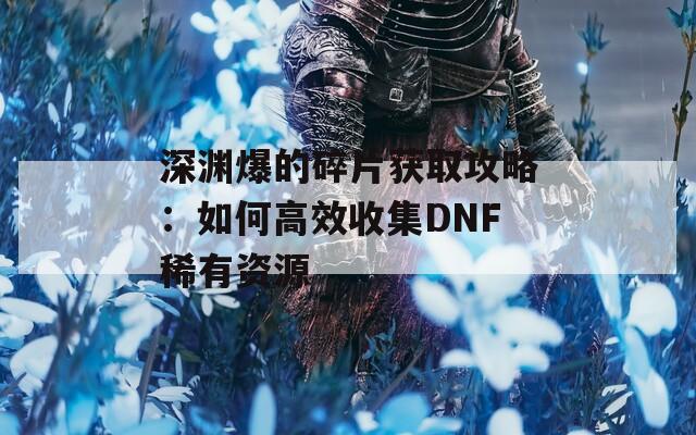 深渊爆的碎片获取攻略：如何高效收集DNF稀有资源