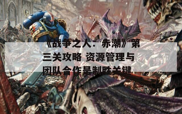 《战争之人：赤潮》第三关攻略 资源管理与团队合作是制胜关键