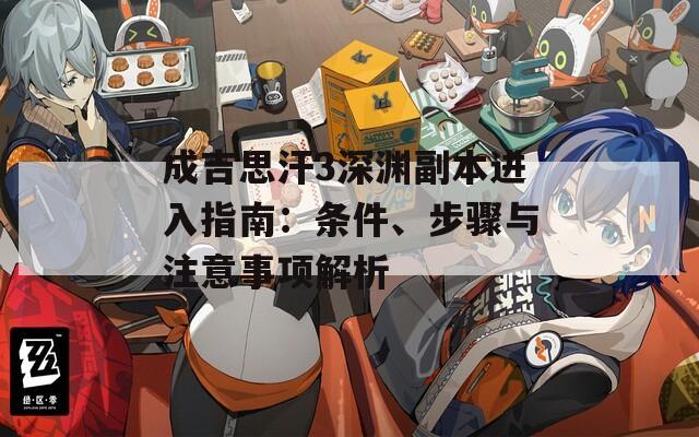 成吉思汗3深渊副本进入指南：条件、步骤与注意事项解析