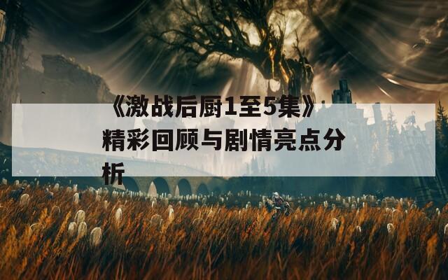《激战后厨1至5集》精彩回顾与剧情亮点分析