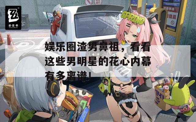 娱乐圈渣男鼻祖，看看这些男明星的花心内幕有多离谱！