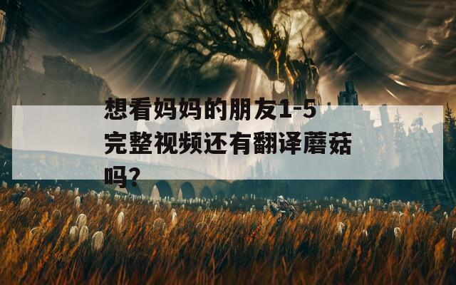 想看妈妈的朋友1-5完整视频还有翻译蘑菇吗？