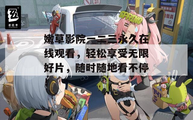 嫩草影院一二三永久在线观看，轻松享受无限好片，随时随地看不停！