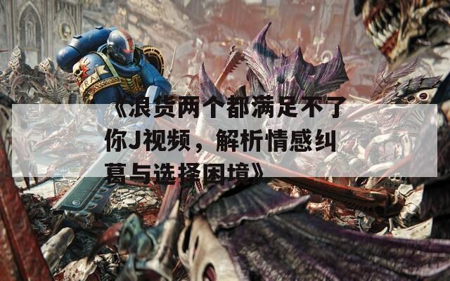 《浪货两个都满足不了你J视频，解析情感纠葛与选择困境》