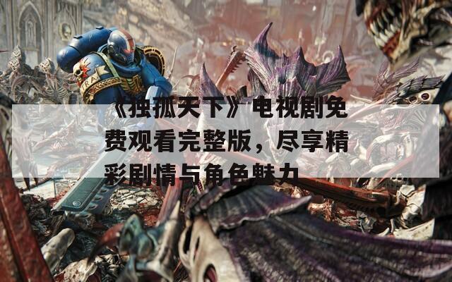 《独孤天下》电视剧免费观看完整版，尽享精彩剧情与角色魅力