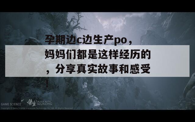 孕期边c边生产po，妈妈们都是这样经历的，分享真实故事和感受！