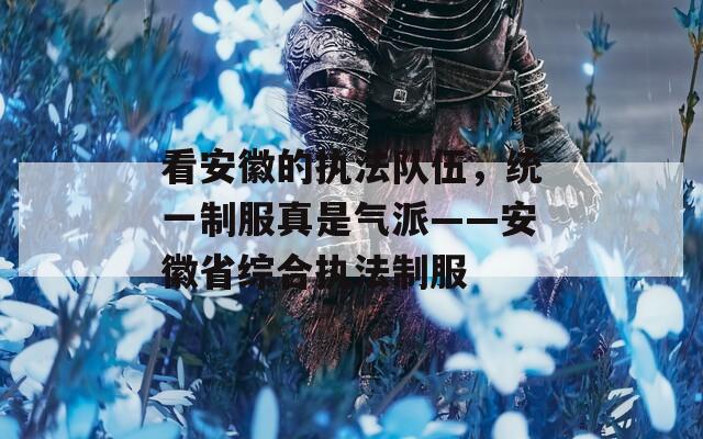看安徽的执法队伍，统一制服真是气派——安徽省综合执法制服