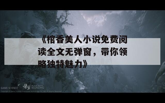 《棺香美人小说免费阅读全文无弹窗，带你领略独特魅力》