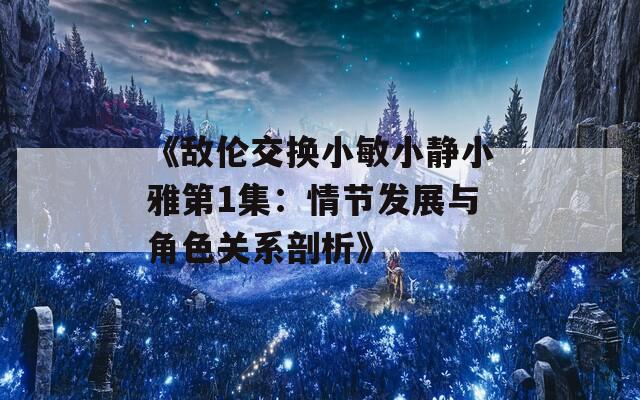 《敌伦交换小敏小静小雅第1集：情节发展与角色关系剖析》