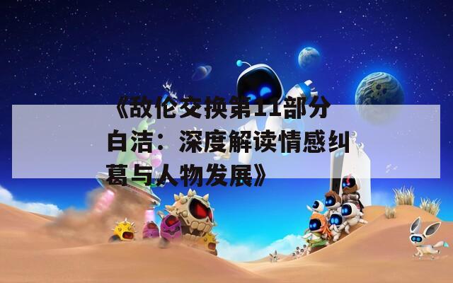 《敌伦交换第11部分白洁：深度解读情感纠葛与人物发展》