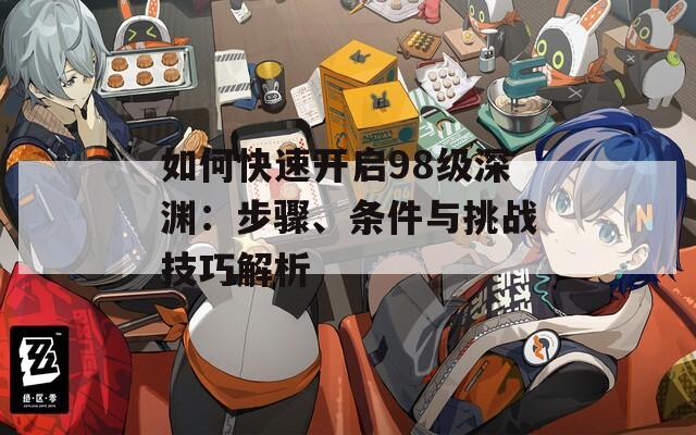 如何快速开启98级深渊：步骤、条件与挑战技巧解析