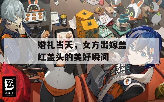 婚礼当天，女方出嫁盖红盖头的美好瞬间